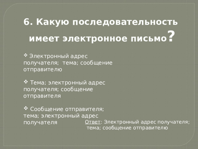 6. Какую последовательность имеет электронное письмо ?  Электронный адрес получателя; тема; сообщение отправителю  Тема; электронный адрес получателя; сообщение отправителя  Сообщение отправителя; тема; электронный адрес получателя Ответ : Электронный адрес получателя;  тема; сообщение отправителю 