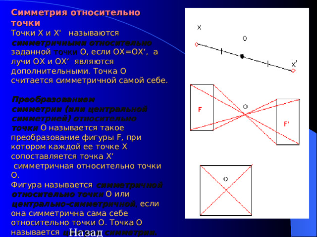   Симметрия относительно точки   Точки X и Х '   называются симметричными относительно заданной точки  O, если ОХ=ОХ ‘ ,  а лучи OX и ОХ ‘   являются дополнительными. Точка O считается симметричной самой себе.  Преобразованием симметрии (или центральной симметрией) относительно точки  O называется такое преобразование фигуры F, при котором каждой ее точке X сопоставляется точка Х ‘  симметричная относительно точки O.  Фигура называется симметричной относительно точки  O или центрально-симметричной , если она симметрична сама себе относительно точки O. Точка O называется центром симметрии.    Назад  
