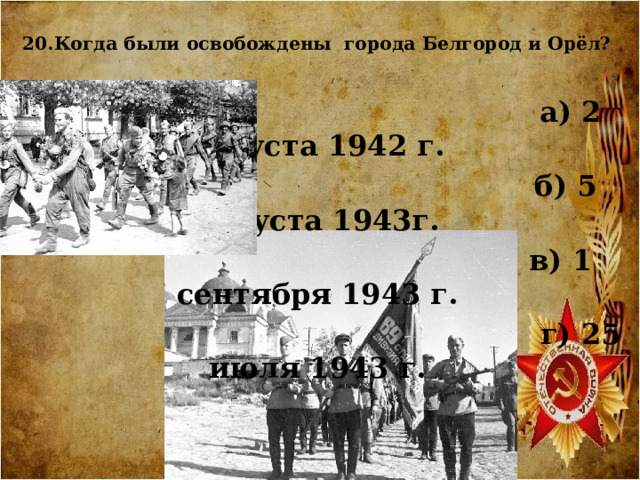  20.Когда были освобождены города Белгород и Орёл?    а) 2 августа 1942 г.  б) 5 августа 1943г.  в) 1 сентября 1943 г.  г) 25 июля 1943 г.  