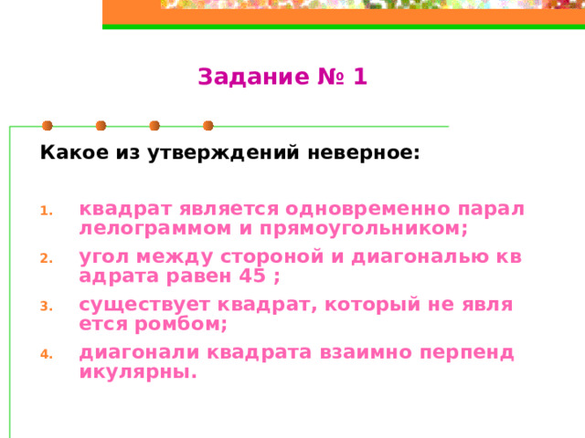 Задание № 1 Какое из утверждений неверное:  квадрат является одновременно параллелограммом и прямоугольником; угол между стороной и диагональю квадрата равен 45 ; существует квадрат, который не является ромбом; диагонали квадрата взаимно перпендикулярны.  