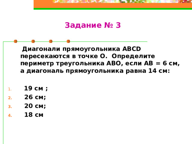 Задание № 3  Диагонали прямоугольника ABCD пересекаются в точке О. Определите периметр треугольника АВО, если АВ = 6 см, а диагональ прямоугольника равна 14 см:   19 см ;  26 см;  20 см;  18 см 