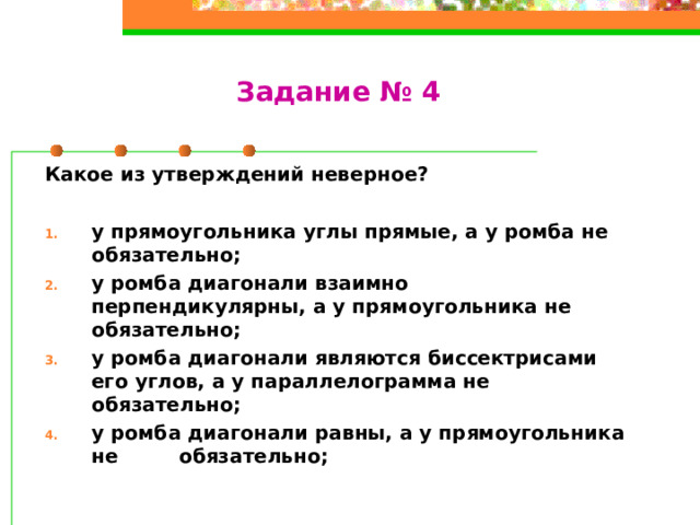 Задание № 4 Какое из утверждений неверное? у прямоугольника углы прямые, а у ромба не обязательно; у ромба диагонали взаимно перпендикулярны, а у прямоугольника не обязательно; у ромба диагонали являются биссектрисами его углов, а у параллелограмма не обязательно; у ромба диагонали равны, а у прямоугольника не обязательно;  