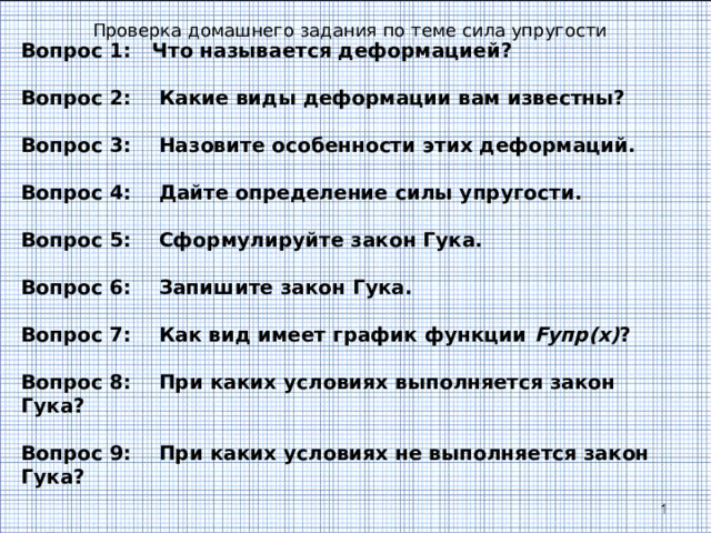 Проверка домашнего задания по теме сила упругости Вопрос 1: Что называется деформацией?  Вопрос 2: Какие виды деформации вам известны?  Вопрос 3: Назовите особенности этих деформаций.  Вопрос 4: Дайте определение силы упругости.  Вопрос 5: Сформулируйте закон Гука.  Вопрос 6: Запишите закон Гука.  Вопрос 7: Как вид имеет график функции F упр(х) ?  Вопрос 8: При каких условиях выполняется закон Гука?  Вопрос 9: При каких условиях не выполняется закон Гука?  