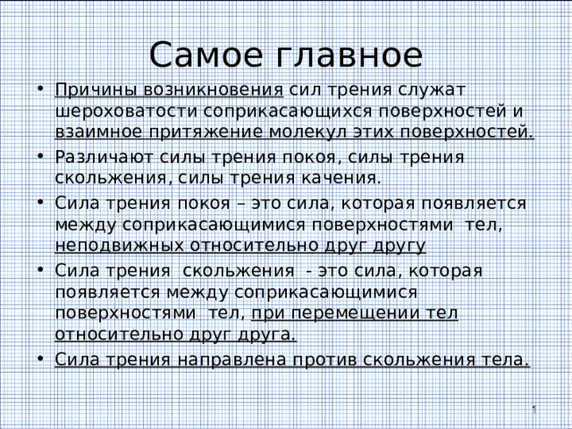 Самое главное Причины возникновения сил трения служат шероховатости соприкасающихся поверхностей и взаимное притяжение молекул этих поверхностей. Различают силы трения покоя, силы трения скольжения, силы трения качения. Сила трения покоя – это сила, которая появляется между соприкасающимися поверхностями тел, неподвижных относительно друг другу Сила трения скольжения - это сила, которая появляется между соприкасающимися поверхностями тел, при перемещении тел относительно друг друга. Сила трения направлена против скольжения тела. 