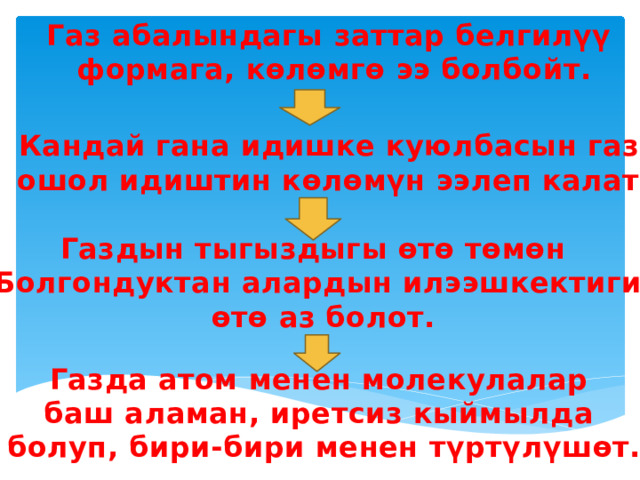 Газ абалындагы заттар белгилүү  формага, көлөмгө ээ болбойт. Кандай гана идишке куюлбасын газ  ошол идиштин көлөмүн ээлеп калат. Газдын тыгыздыгы өтө төмөн Болгондуктан алардын илээшкектиги  өтө аз болот. Газда атом менен молекулалар баш аламан, иретсиз кыймылда болуп, бири-бири менен түртүлүшөт. 