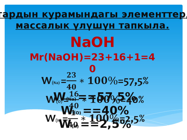 Заттардын курамындагы элементтердин массалык үлүшүн тапкыла. NaOH  Мr(NaOH)=23+16+1=40 W ( Na) ==57,5%  W ( О) ==40%  W ( Н) ==2,5%   