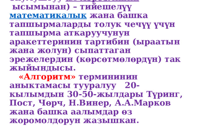    Алгоритм-бул (арап тилинде эмгектер жазган борбордук азиялык окумуштуу  ал-Хорезминин  ысымынан) – тийешелүү  математикалык  жана башка тапшырмаларды толук чечүү үчүн тапшырма аткаруучунун аракеттеринин тартибин (ыраатын жана жолун) сыпаттаган эрежелердин (көрсөтмөлөрдүн) так жыйындысы.   «Алгоритм» термининин аныктамасы тууралуу 20-кылымдын 30-50-жылдары Түринг, Пост, Чөрч, Н.Винер, А.А.Марков жана башка аалымдар өз жоромолдорун жазышкан. 