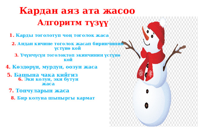 Кардан аяз ата жасоо Алгоритм түзүү 1. Карды тоголотуп чоң тоголок жаса 2. Андан кичине тоголок жасап биринчинин үстүнө кой 3. Үчүнчүсүн тоголоктоп экинчинин үстүнө  кой 4. Көздөрүн, мурдун, оозун жаса 5. Башына чака кийгиз 6. Эки колун, эки бутун жаса 7. Топчуларын жаса 8. Бир колуна шыпыргы кармат 