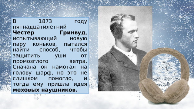 В 1873 году пятнадцатилетний Честер Гринвуд , испытывающий новую пару коньков, пытался найти способ, чтобы защитить уши от промозглого ветра. Сначала он намотал на голову шарф, но это не слишком помогло, и тогда ему пришла идея меховых наушников. 