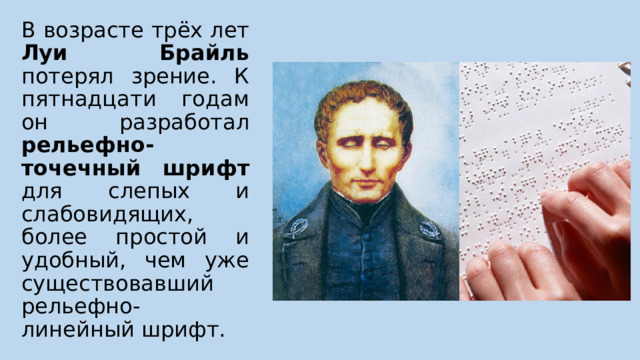 В возрасте трёх лет Луи Брайль потерял зрение. К пятнадцати годам он разработал рельефно-точечный шрифт для слепых и слабовидящих, более простой и удобный, чем уже существовавший рельефно-линейный шрифт. 