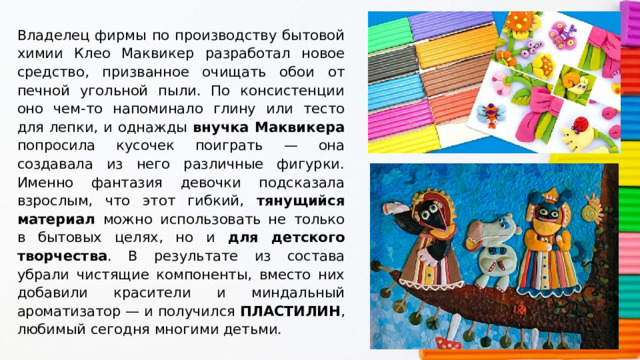 Владелец фирмы по производству бытовой химии Клео Маквикер разработал новое средство, призванное очищать обои от печной угольной пыли. По консистенции оно чем-то напоминало глину или тесто для лепки, и однажды внучка Маквикера попросила кусочек поиграть — она создавала из него различные фигурки. Именно фантазия девочки подсказала взрослым, что этот гибкий, тянущийся материал можно использовать не только в бытовых целях, но и для детского творчества . В результате из состава убрали чистящие компоненты, вместо них добавили красители и миндальный ароматизатор — и получился ПЛАСТИЛИН , любимый сегодня многими детьми. 