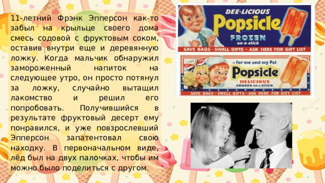 11-летний Фрэнк Эпперсон как-то забыл на крыльце своего дома смесь содовой с фруктовым соком, оставив внутри еще и деревянную ложку. Когда мальчик обнаружил замороженный напиток на следующее утро, он просто потянул за ложку, случайно вытащил лакомство и решил его попробовать. Получившийся в результате фруктовый десерт ему понравился, и уже повзрослевший Эпперсон запатентовал свою находку. В первоначальном виде, лёд был на двух палочках, чтобы им можно было поделиться с другом. 