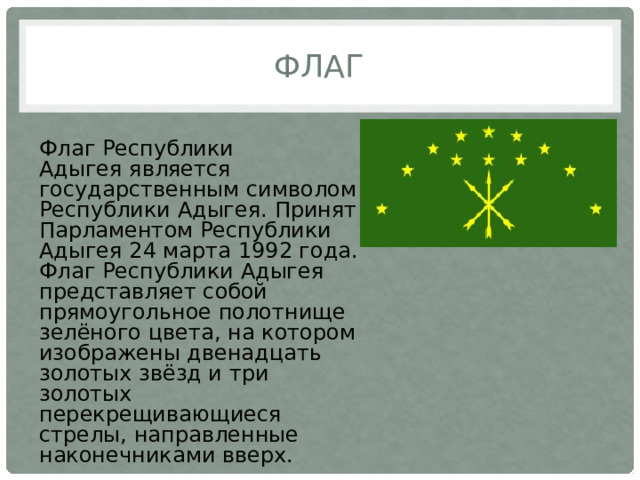ФЛАГ Флаг Республики Адыгея является государственным символом Республики Адыгея. Принят Парламентом Республики Адыгея 24 марта 1992 года. Флаг Республики Адыгея представляет собой прямоугольное полотнище зелёного цвета, на котором изображены двенадцать золотых звёзд и три золотых перекрещивающиеся стрелы, направленные наконечниками вверх. 
