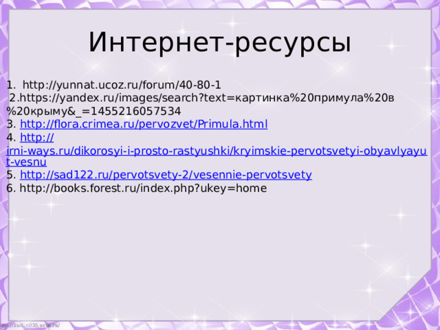 Интернет-ресурсы http://yunnat.ucoz.ru/forum/40-80-1  2.https://yandex.ru/images/search?text=картинка%20примула%20в%20крыму&_=1455216057534 3. http:// flora.crimea.ru/pervozvet/Primula.html 4. http:// irni-ways.ru/dikorosyi-i-prosto-rastyushki/kryimskie-pervotsvetyi-obyavlyayut-vesnu 5. http:// sad122.ru/pervotsvety-2/vesennie-pervotsvety 6. http://books.forest.ru/index.php?ukey=home 