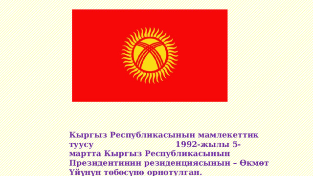 Кыргыз Республикасынын мамлекеттик туусу 1992-жылы 5-мартта Кыргыз Республикасынын Президентинин резиденциясынын – Өкмөт Үйүнүн төбөсүнө орнотулган. 