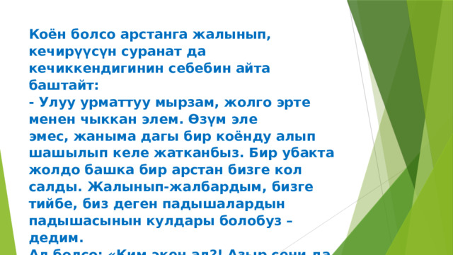 Коён болсо арстанга жалынып, кечирүүсүн суранат да  кечиккендигинин себебин айта баштайт:  - Улуу урматтуу мырзам, жолго эрте менен чыккан элем. Өзүм эле  эмес, жаныма дагы бир коёнду алып шашылып келе жатканбыз. Бир убакта  жолдо башка бир арстан бизге кол салды. Жалынып-жалбардым, бизге  тийбе, биз деген падышалардын падышасынын кулдары болобуз – дедим.  Ал болсо: «Ким экен ал?! Азыр сени да, аны да майдалап салам» - деди. 