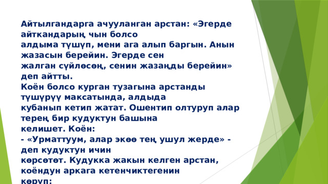 Айтылгандарга ачууланган арстан: «Эгерде айткандарың чын болсо  алдыма түшүп, мени ага алып баргын. Анын жазасын берейин. Эгерде сен  жалган сүйлөсөң, сенин жазаңды берейин» деп айтты.  Коён болсо курган тузагына арстанды түшүрүү максатында, алдыда  кубанып кетип жатат. Ошентип олтуруп алар терең бир кудуктун башына  келишет. Коён:  - «Урматтуум, алар экөө тең ушул жерде» - деп кудуктун ичин  көрсөтөт. Кудукка жакын келген арстан, коёндун аркага кетенчиктегенин  көрүп:   