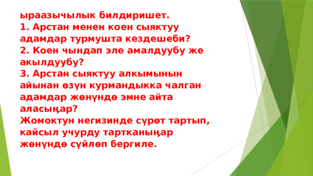 ыраазычылык билдиришет.  1. Арстан менен коен сыяктуу  адамдар турмушта кездешеби?  2. Коен чындап эле амалдуубу же  акылдуубу?  3. Арстан сыяктуу алкымынын  айынан өзүн курмандыкка чалган  адамдар жөнүндө эмне айта  аласыӊар?  Жомоктун негизинде сүрөт тартып,  кайсыл учурду тартканыӊар  жөнүндө сүйлөп бергиле.   