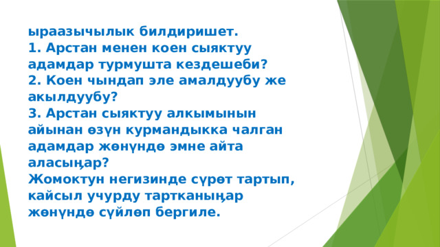ыраазычылык билдиришет.  1. Арстан менен коен сыяктуу  адамдар турмушта кездешеби?  2. Коен чындап эле амалдуубу же  акылдуубу?  3. Арстан сыяктуу алкымынын  айынан өзүн курмандыкка чалган  адамдар жөнүндө эмне айта  аласыӊар?  Жомоктун негизинде сүрөт тартып,  кайсыл учурду тартканыӊар  жөнүндө сүйлөп бергиле.   