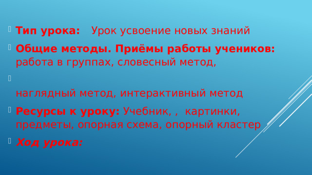 Тип урока: Урок усвоение новых знаний Общие методы. Приёмы работы учеников: работа в группах, словесный метод,  наглядный метод, интерактивный метод Ресурсы к уроку: Учебник, , картинки, предметы, опорная схема, опорный кластер Ход урока: 