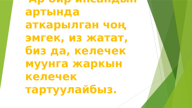  Ар бир инсандын артында аткарылган чоң эмгек, из жатат, биз да, келечек муунга жаркын келечек тартуулайбыз. 