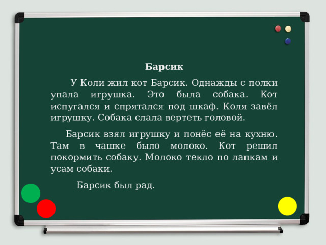 Барсик  У Коли жил кот Барсик. Однажды с полки упала игрушка. Это была собака. Кот испугался и спрятался под шкаф. Коля завёл игрушку. Собака слала вертеть головой.  Барсик взял игрушку и понёс её на кухню. Там в чашке было молоко. Кот решил покормить собаку. Молоко текло по лапкам и усам собаки.  Барсик был рад. 