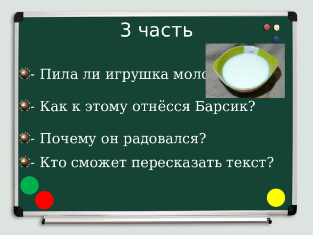 3 часть - Пила ли игрушка молоко? - Как к этому отнёсся Барсик? - Почему он радовался? - Кто сможет пересказать текст? 