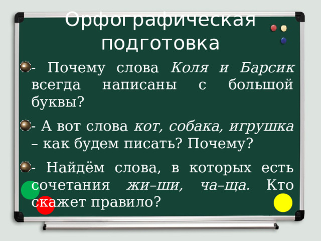 Орфографическая подготовка - Почему слова Коля и Барсик всегда написаны с большой буквы? - А вот слова кот, собака, игрушка – как будем писать? Почему? - Найдём слова, в которых есть сочетания жи–ши, ча–ща. Кто скажет правило? 