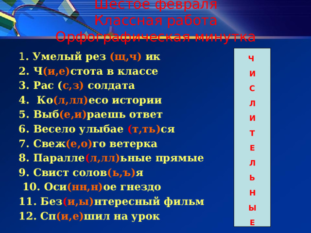 Шестое февраля  Классная работа  Орфографическая минутка Ч 1 . Умелый рез (щ,ч) ик И С 2. Ч (и,е) стота в классе 3. Рас ( с,з) солдата Л И 4. Ко (л,лл) есо истории 5. Выб (е,и) раешь ответ Т 6. Весело улыбае ( т,ть) ся Е Л 7. Свеж (е,о) го ветерка Ь 8. Паралле ( л,лл) ьные прямые 9. Свист солов (ь,ъ) я Н  10. Оси (нн,н) ое гнездо Ы Е 11. Без ( и,ы) нтересный фильм 12. Сп (и,е) шил на урок 