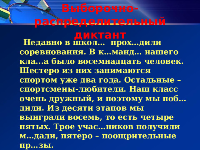 Выборочно-распределительный диктант  Недавно в школ … прох…дили соревнования. В к…манд… нашего кла...а было восемнадцать человек. Шестеро из них занимаются спортом уже два года. Остальные – спортсмены-любители. Наш класс очень дружный, и поэтому мы поб…дили. Из десяти этапов мы выиграли восемь, то есть четыре пятых. Трое учас…ников получили м…дали, пятеро – поощрительные пр…зы. 