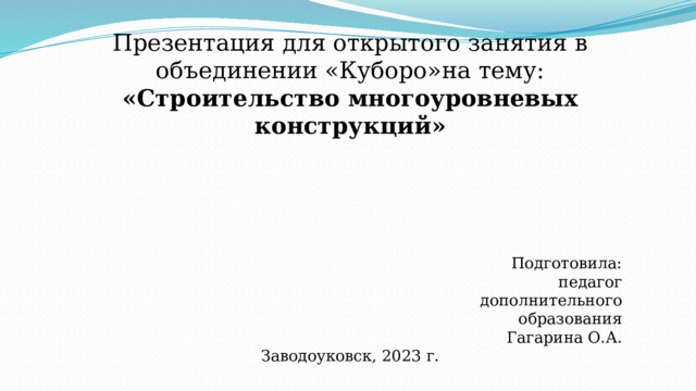 Презентация для открытого занятия в объединении «Куборо»на тему: «Строительство многоуровневых конструкций»               Подготовила:  педагог дополнительного  образования Гагарина О.А. Заводоуковск, 2023 г. 