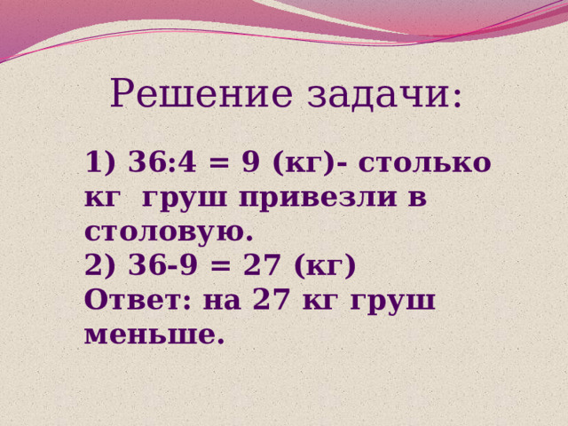 Решение задачи: 1) 36:4 = 9 (кг)- столько кг груш привезли в столовую.  2) 36-9 = 27 (кг)  Ответ: на 27 кг груш меньше. 