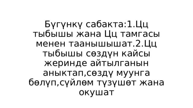 Бүгүнкү сабакта:1.Цц тыбышы жана Цц тамгасы менен таанышышат.2.Цц тыбышы сөздүн кайсы жеринде айтылганын аныктап,сөздү муунга бөлүп,сүйлөм түзүшөт жана окушат 
