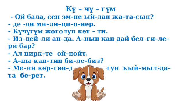 Кү – чү – гүм  - Ой бала, сен эм-не ый-лап жа–та-сын? - де -ди ми–ли–ци–о–нер. - Күчүгүм жоголуп кет – ти. - Из–дей–ли ан–да. А–нын кан дай бел–ги–ле–ри бар? - Ал цирк–те ой–нойт. - А–ны кан–тип би–ле–биз? - Ме–ни көр–гөн–дө куй–ру–гун кый–мыл-да–та бе–рет.  