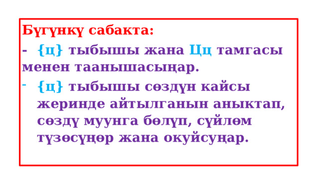 Бүгүнкү сабакта: - {ц} тыбышы жана Цц тамгасы менен таанышасыңар. {ц} тыбышы сөздүн кайсы жеринде айтылганын аныктап, сөздү муунга бөлүп, сүйлөм түзөсүңөр жана окуйсуңар.  
