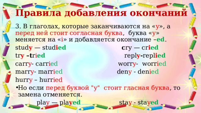 Правила добавления окончаний   3. В глаголах, которые заканчиваются на « y », а перед ней стоит согласная буква , буква « y » меняется на « i » и добавляется окончание – ed . stud y  — stud i ed c ry — cr i ed tr y –t r i ed repl y - repl i ed carr y - carr i ed worr y -  worr i ed marr y -  marr i ed den y - den i ed  hurr y – hurr ied Но если перед буквой 