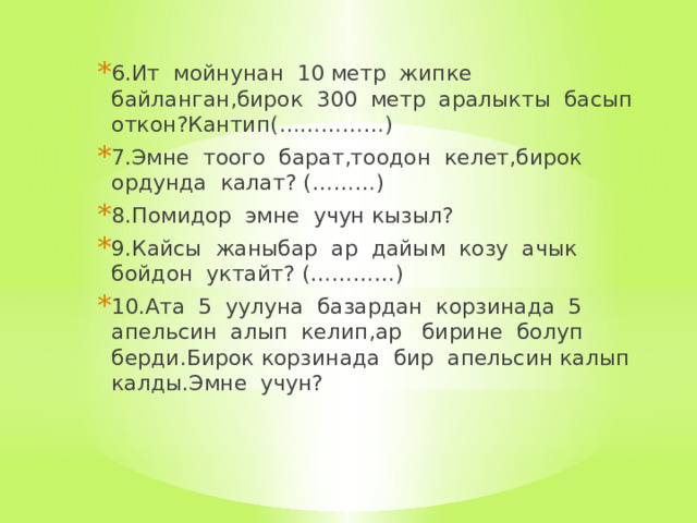 6.Ит мойнунан 10 метр жипке байланган,бирок 300 метр аралыкты басып откон?Кантип(……………) 7.Эмне тоого барат,тоодон келет,бирок ордунда калат? (………) 8.Помидор эмне учун кызыл? 9.Кайсы жаныбар ар дайым козу ачык бойдон уктайт? (…………) 10.Ата 5 уулуна базардан корзинада 5 апельсин алып келип,ар бирине болуп берди.Бирок корзинада бир апельсин калып калды.Эмне учун? 