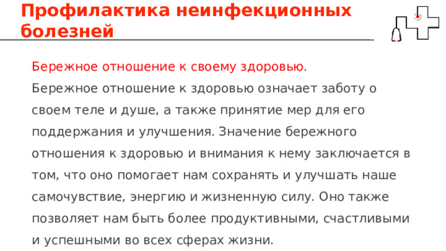 Профилактика неинфекционных болезней Бережное отношение к своему здоровью. Бережное отношение к здоровью означает заботу о своем теле и душе, а также принятие мер для его поддержания и улучшения. Значение бережного отношения к здоровью и внимания к нему заключается в том, что оно помогает нам сохранять и улучшать наше самочувствие, энергию и жизненную силу. Оно также позволяет нам быть более продуктивными, счастливыми и успешными во всех сферах жизни. 