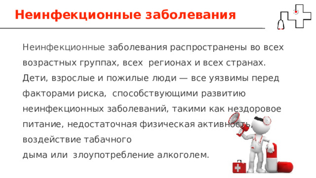 Неинфекционные заболевания Неинфекционные заболевания распространены во всех возрастных группах, всех регионах и всех странах. Дети, взрослые и пожилые люди — все уязвимы перед факторами риска, способствующими развитию неинфекционных заболеваний, такими как нездоровое питание, недостаточная физическая активность, воздействие табачного дыма или злоупотребление алкоголем. 