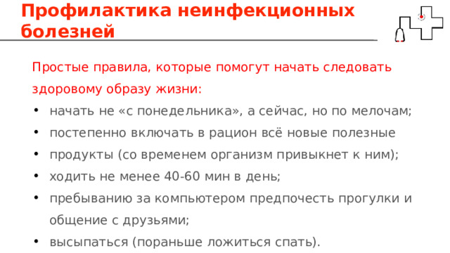 Профилактика неинфекционных болезней Простые правила, которые помогут начать следовать здоровому образу жизни: начать не «с понедельника», а сейчас, но по мелочам; постепенно включать в рацион всё новые полезные продукты (со временем организм привыкнет к ним); ходить не менее 40-60 мин в день; пребыванию за компьютером предпочесть прогулки и общение с друзьями; высыпаться (пораньше ложиться спать). 