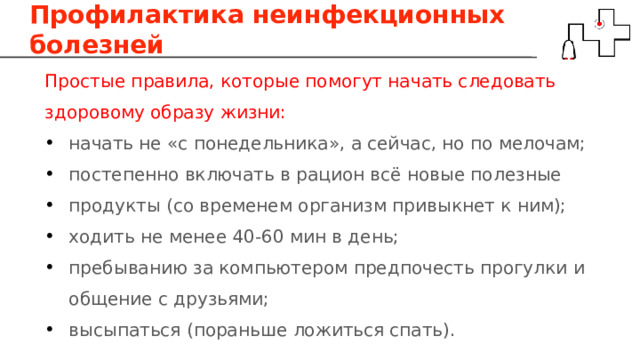 Профилактика неинфекционных болезней Простые правила, которые помогут начать следовать здоровому образу жизни: начать не «с понедельника», а сейчас, но по мелочам; постепенно включать в рацион всё новые полезные продукты (со временем организм привыкнет к ним); ходить не менее 40-60 мин в день; пребыванию за компьютером предпочесть прогулки и общение с друзьями; высыпаться (пораньше ложиться спать). 