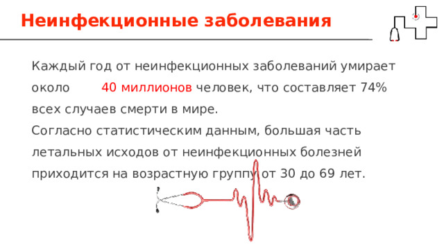 Неинфекционные заболевания Каждый год от неинфекционных заболеваний умирает около 40 миллионов человек, что составляет 74% всех случаев смерти в мире. Согласно статистическим данным, большая часть летальных исходов от неинфекционных болезней приходится на возрастную группу от 30 до 69 лет. 