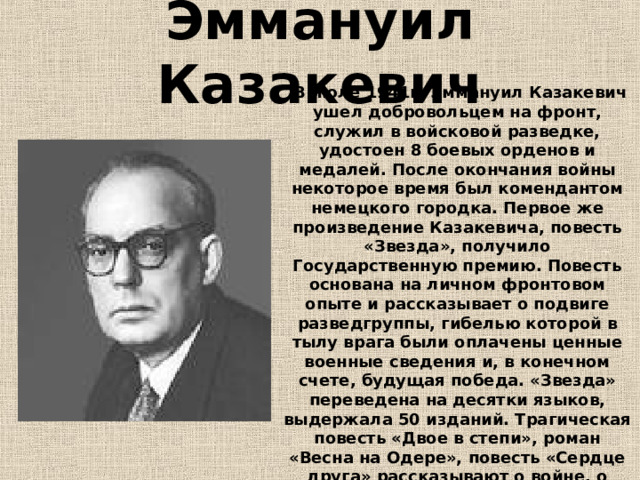 Эммануил Казакевич  В июле 1941г. Эммануил Казакевич ушел добровольцем на фронт, служил в войсковой разведке, удостоен 8 боевых орденов и медалей. После окончания войны некоторое время был комендантом немецкого городка. Первое же произведение Казакевича, повесть «Звезда», получило Государственную премию. Повесть основана на личном фронтовом опыте и рассказывает о подвиге разведгруппы, гибелью которой в тылу врага были оплачены ценные военные сведения и, в конечном счете, будущая победа. «Звезда» переведена на десятки языков, выдержала 50 изданий. Трагическая повесть «Двое в степи», роман «Весна на Одере», повесть «Сердце друга» рассказывают о войне, о любви, которая приходит к людям на фронте, несмотря ни на что. 