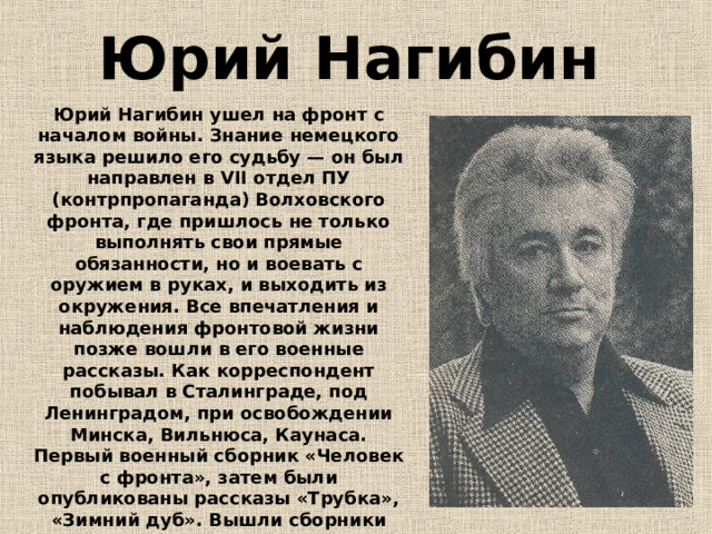 Юрий Нагибин  Юрий Нагибин ушел на фронт с началом войны. Знание немецкого языка решило его судьбу — он был направлен в VII отдел ПУ (контрпропаганда) Волховского фронта, где пришлось не только выполнять свои прямые обязанности, но и воевать с оружием в руках, и выходить из окружения. Все впечатления и наблюдения фронтовой жизни позже вошли в его военные рассказы. Как корреспондент побывал в Сталинграде, под Ленинградом, при освобождении Минска, Вильнюса, Каунаса. Первый военный сборник «Человек с фронта», затем были опубликованы рассказы «Трубка», «Зимний дуб». Вышли сборники «Большое сердца» и «Две силы», сделавшие имя писателя известным.  