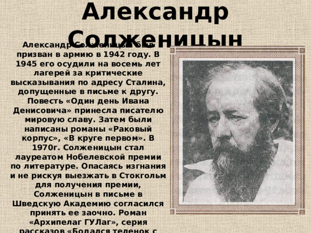 Александр Солженицын Александр Солженицын был призван в армию в 1942 году. В 1945 его осудили на восемь лет лагерей за критические высказывания по адресу Сталина, допущенные в письме к другу. Повесть «Один день Ивана Денисовича» принесла писателю мировую славу. Затем были написаны романы «Раковый корпус», «В круге первом». В 1970г. Солженицын стал лауреатом Нобелевской премии по литературе. Опасаясь изгнания и не рискуя выезжать в Стокгольм для получения премии, Солженицын в письме в Шведскую Академию согласился принять ее заочно. Роман «Архипелаг ГУЛаг», серия рассказов «Бодался теленок с дубом» посвящены тем, кто, пройдя войну, не стал героем, хотя и заслужил. 