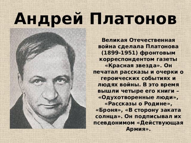Андрей Платонов Великая Отечественная война сделала Платонова (1899-1951) фронтовым корреспондентом газеты «Красная звезда». Он печатал рассказы и очерки о героических событиях и людях войны. В это время вышли четыре его книги – «Одухотворенные люди», «Рассказы о Родине», «Броня», «В сторону заката солнца». Он подписывал их псевдонимом «Действующая Армия». 