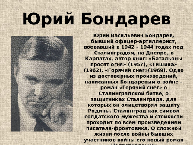 Юрий Бондарев Юрий Васильевич Бондарев, бывший офицер-артиллерист, воевавший в 1942 – 1944 годах под Сталинградом, на Днепре, в Карпатах, автор книг: «Батальоны просят огня» (1957), «Тишина» (1962), «Горячий снег»(1969). Одно из достоверных произведений, написанных Бондаревым о войне – роман «Горячий снег» о Сталинградской битве, о защитниках Сталинграда, для которых он олицетворял защиту Родины. Сталинград как символ солдатского мужества и стойкости проходит по всем произведениям писателя-фронтовика. О сложной жизни после войны бывших участников войны его новый роман «Непротивление». 