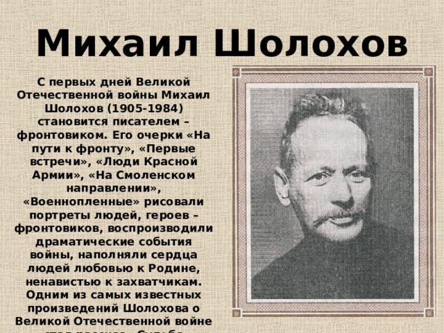 Михаил Шолохов С первых дней Великой Отечественной войны Михаил Шолохов (1905-1984) становится писателем – фронтовиком. Его очерки «На пути к фронту», «Первые встречи», «Люди Красной Армии», «На Смоленском направлении», «Военнопленные» рисовали портреты людей, героев – фронтовиков, воспроизводили драматические события войны, наполняли сердца людей любовью к Родине, ненавистью к захватчикам. Одним из самых известных произведений Шолохова о Великой Отечественной войне стал рассказ «Судьба человека». 