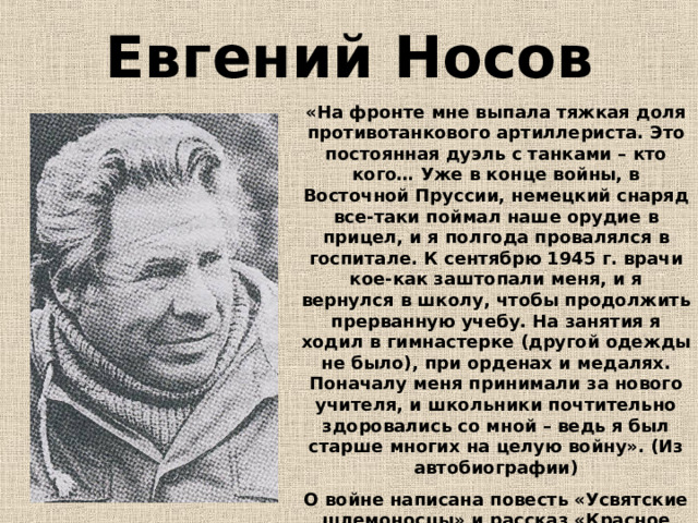 Евгений Носов «На фронте мне выпала тяжкая доля противотанкового артиллериста. Это постоянная дуэль с танками – кто кого… Уже в конце войны, в Восточной Пруссии, немецкий снаряд все-таки поймал наше орудие в прицел, и я полгода провалялся в госпитале. К сентябрю 1945 г. врачи кое-как заштопали меня, и я вернулся в школу, чтобы продолжить прерванную учебу. На занятия я ходил в гимнастерке (другой одежды не было), при орденах и медалях. Поначалу меня принимали за нового учителя, и школьники почтительно здоровались со мной – ведь я был старше многих на целую войну». (Из автобиографии) О войне написана повесть «Усвятские шлемоносцы» и рассказ «Красное вино победы». 