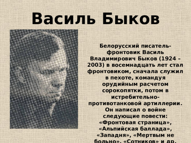 Василь Быков Белорусский писатель-фронтовик Василь Владимирович Быков (1924 – 2003) в восемнадцать лет стал фронтовиком, сначала служил в пехоте, командуя орудийным расчетом сорокопятки, потом в истребительно-противотанковой артиллерии. Он написал о войне следующие повести: «Фронтовая страница», «Альпийская баллада», «Западня», «Мертвым не больно», «Сотников» и др. 